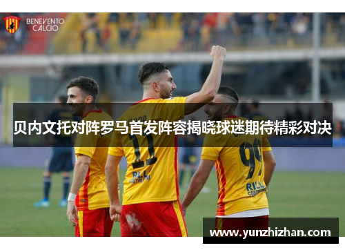 贝内文托对阵罗马首发阵容揭晓球迷期待精彩对决