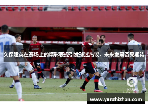 久保建英在赛场上的精彩表现引发球迷热议,未来发展备受期待