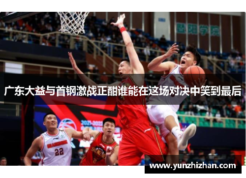 广东大益与首钢激战正酣谁能在这场对决中笑到最后