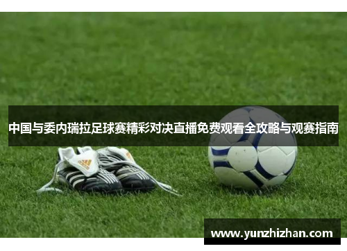 中国与委内瑞拉足球赛精彩对决直播免费观看全攻略与观赛指南