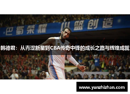 韩德君：从青涩新星到CBA传奇中锋的成长之路与辉煌成就