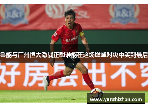 鲁能与广州恒大激战正酣谁能在这场巅峰对决中笑到最后