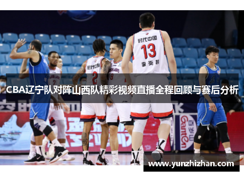 CBA辽宁队对阵山西队精彩视频直播全程回顾与赛后分析