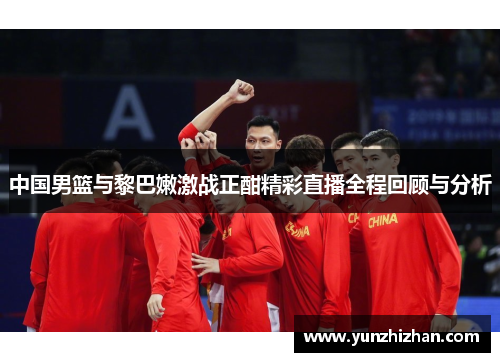 中国男篮与黎巴嫩激战正酣精彩直播全程回顾与分析